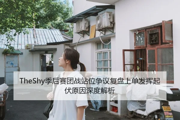 TheShy季后赛团战站位争议复盘上单发挥起伏原因深度解析