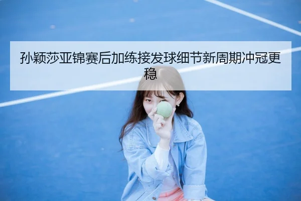 孙颖莎亚锦赛后加练接发球细节新周期冲冠更稳