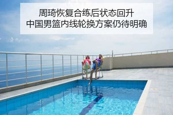 周琦恢复合练后状态回升 中国男篮内线轮换方案仍待明确