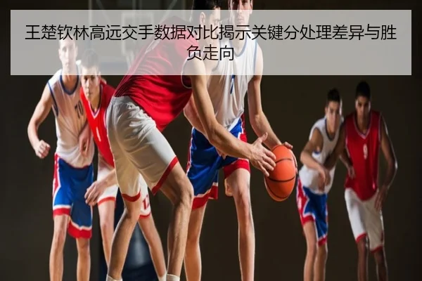王楚钦林高远交手数据对比揭示关键分处理差异与胜负走向