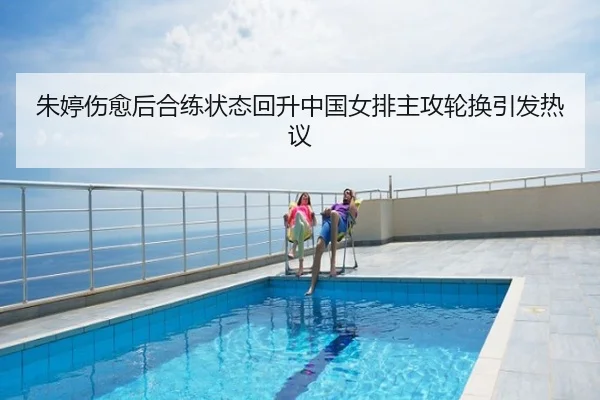 朱婷伤愈后合练状态回升中国女排主攻轮换引发热议