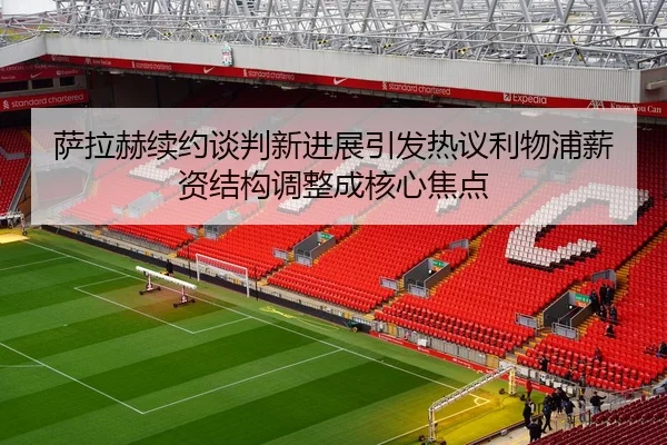 萨拉赫续约谈判新进展引发热议利物浦薪资结构调整成核心焦点
