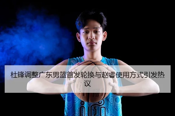 杜锋调整广东男篮首发轮换与赵睿使用方式引发热议