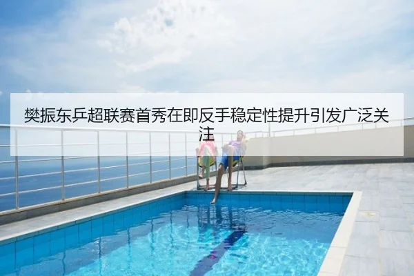 樊振东乒超联赛首秀在即反手稳定性提升引发广泛关注
