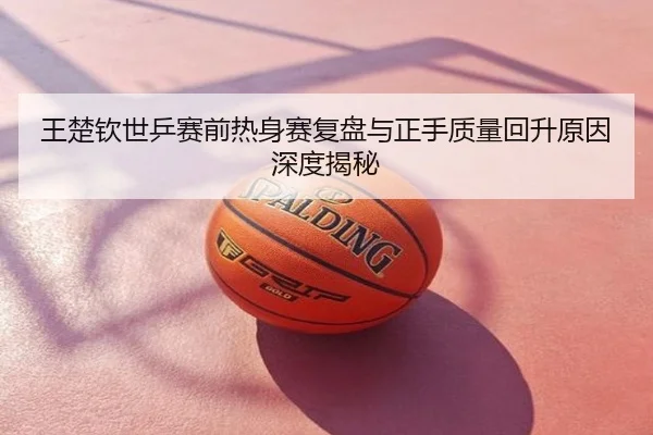王楚钦世乒赛前热身赛复盘与正手质量回升原因深度揭秘