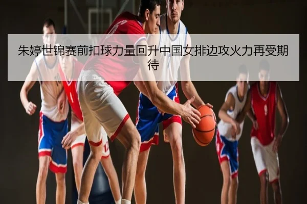 朱婷世锦赛前扣球力量回升中国女排边攻火力再受期待