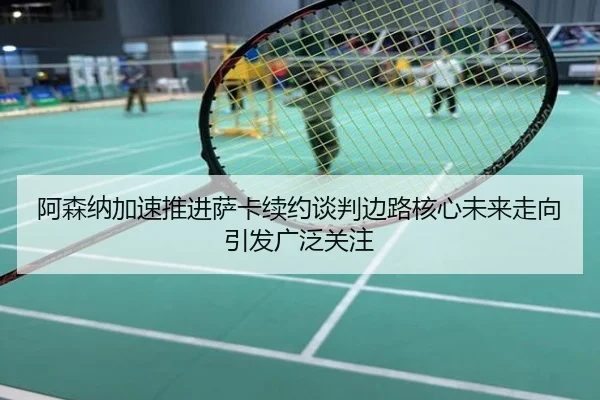阿森纳加速推进萨卡续约谈判边路核心未来走向引发广泛关注