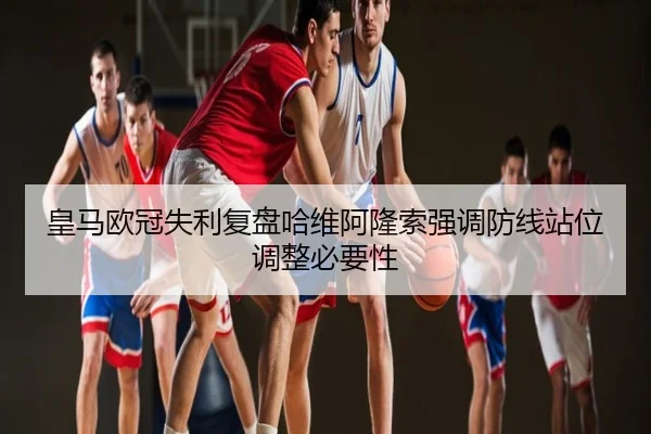 皇马欧冠失利复盘哈维阿隆索强调防线站位调整必要性