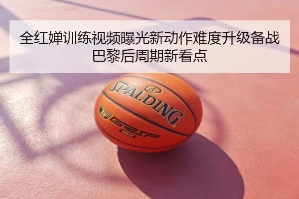 全红婵训练视频曝光新动作难度升级备战巴黎后周期新看点